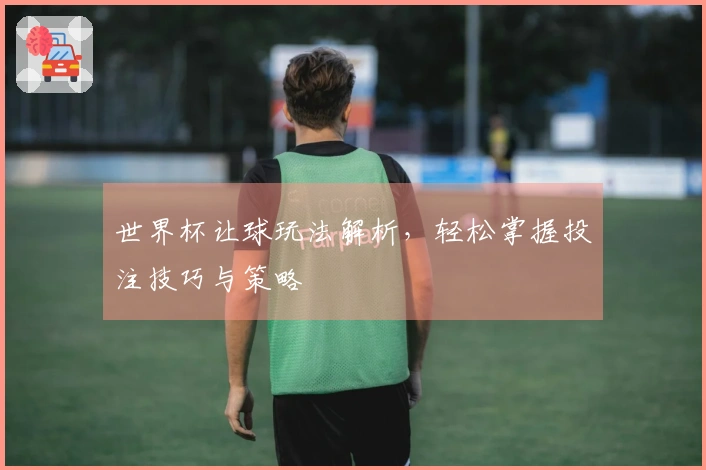 世界杯让球玩法解析，轻松掌握投注技巧与策略