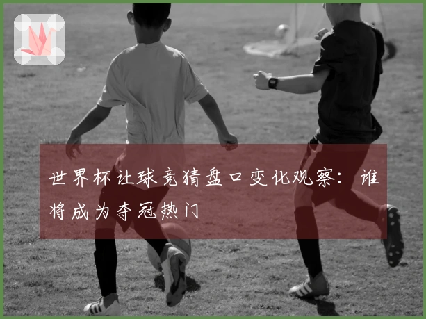 世界杯让球竞猜盘口变化观察：谁将成为夺冠热门