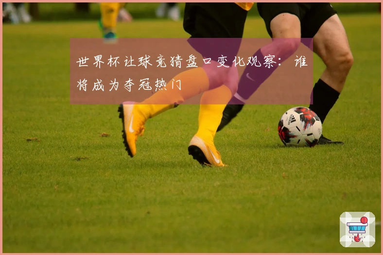 世界杯让球竞猜盘口变化观察：谁将成为夺冠热门